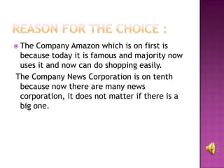 The Company Amazon which is on first is
 because today it is famous and majority now
 uses it and now can do shopping easily.
The Company News Corporation is on tenth
 because now there are many news
 corporation, it does not matter if there is a
 big one.
 