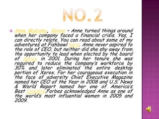    Anne Mulcahy, Xerox – Anne turned things around
    when her company faced a financial crisis. Yes, I
    can directly relate. You can read about some of my
    adventures at Fishbowl here. Anne never aspired to
    the role of CEO, but neither did she shy away from
    the opportunity to lead when elected by the board
    of Xerox in 2001. During her tenure she was
    required to reduce the company’s workforce by
    30% and later eliminated the entire desktop
    portion of Xerox. For her courageous execution in
    the face of adversity Chief Executive Magazine
    named her CEO of the Year in 2008 and U.S. News
    & World Report named her one of America’s
    Best Leaders.Forbes acknowledged Anne as one of
    the world’s most influential women in 2005 and
    2009.
 