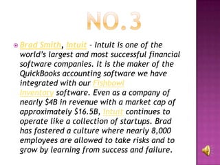  Brad Smith, Intuit – Intuit is one of the
 world’s largest and most successful financial
 software companies. It is the maker of the
 QuickBooks accounting software we have
 integrated with our Fishbowl
 Inventory software. Even as a company of
 nearly $4B in revenue with a market cap of
 approximately $16.5B, Intuit continues to
 operate like a collection of startups. Brad
 has fostered a culture where nearly 8,000
 employees are allowed to take risks and to
 grow by learning from success and failure.
 