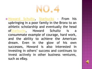  Howard   Schultz, Starbucks – From his
 upbringing in a poor family in the Bronx to an
 athletic scholarship and eventually the head
 ofStarbucks,     Howard     Schultz    is    a
 consummate example of courage, hard work,
 and the ability to achieve the American
 dream. Even in the glow of his own
 successes, Howard is also interested in
 investing in others’ success and continues to
 invest actively in other business ventures,
 such as eBay.
 