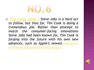     Tim Cook, Apple – Steve Jobs is a hard act
    to follow, but thus far, Tim Cook is doing a
    tremendous job. Rather than attempt to
    match the consumer-facing innovations
    Steve Jobs had been known for, Tim Cook is
    forging into the future with his own new
    advances, such as Apple’s newestinnovative
    inventory management techniques
 
