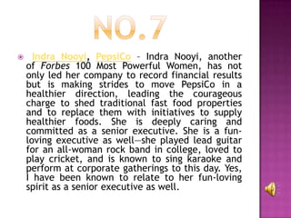      Indra Nooyi, PepsiCo – Indra Nooyi, another
    of Forbes 100 Most Powerful Women, has not
    only led her company to record financial results
    but is making strides to move PepsiCo in a
    healthier direction, leading the courageous
    charge to shed traditional fast food properties
    and to replace them with initiatives to supply
    healthier foods. She is deeply caring and
    committed as a senior executive. She is a fun-
    loving executive as well—she played lead guitar
    for an all-woman rock band in college, loved to
    play cricket, and is known to sing karaoke and
    perform at corporate gatherings to this day. Yes,
    I have been known to relate to her fun-loving
    spirit as a senior executive as well.
 