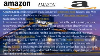 Amazon.com, online retailer, manufacturer of electronic book readers, and Web
services provider that became the iconic example of electronic commerce. Its
headquarters are in Seattle, Washington.
Amazon.com is a vast Internet-based enterprise that sells books, music, movies,
housewares, electronics, toys, and many other goods, either directly or as the
middleman between other retailers and Amazon.com’s millions of customers. Its
Web services business includes renting data storage and computing resources,
so-called “cloud computing,” over the Internet. Its considerable online presence
is such that, in 2012, 1 percent of all Internet traffic in North America traveled in
and out of Amazon.com data centers. The company also makes the market-
leading Kindle e-book readers. Its promotion of these devices has led to dramatic
growth in e-book publishing and turned Amazon.com into a major disruptive
force in the book-publishing market.
 