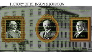 Johnson & Johnson began as a small company that created surgical dressings.
In 1886, the pharmacist Robert Wood Johnson formed a new company with his brothers James Wood
Johnson and Edward Mead Johnson.
The brothers founded their company based on Joseph Lister’s then-recent research into the nature of
airborne germs and infectious disease. The new company would develop sterilization techniques and
surgical dressings, hoping to create a more effective form of post-operative sterilization than Lister’s
approach of spraying operating rooms with carbolic acid. The brothers formally incorporated their
company in 1887 as Johnson & Johnson.
1886 – The Johnson brothers found their company based on the discoveries of Joseph Lister.
1887 – Johnson & Johnson is formally incorporated.
1888 – The company produces its first two products: a mainstream manual on treating injuries and
the first mass-market first-aid kit.
1894 – Johnson & Johnson begins its line of maternity and infant-care products, a brand which
continues to identify the company to this day.
1921 – The company releases one of its most enduring products: the Band-Aid.
1931 – Johnson & Johnson releases America’s first prescription contraceptive.
1944 – The company goes public.
1959 – With the acquisition of two research laboratories, Johnson & Johnson fully enters the
pharmaceutical business. Its first product quickly becomes one of its flagships: an over-the-counter
 