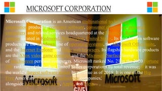 Microsoft Corporation is an American multinational technology
corporation producing computer software, consumer electronics, personal
computers, and related services headquartered at the Microsoft Redmond
campus located in Redmond, Washington, United States. Its best-known software
products are the Windows line of operating systems, the Microsoft Office suite,
and the Internet Explorer and Edge web browsers. Its flagship hardware products
are the Xbox video game consoles and the Microsoft Surface lineup
of touchscreen personal computers. Microsoft ranked No. 21 in the 2020 Fortune
500 rankings of the largest United States corporations by total revenue;[2] it was
the world's largest software maker by revenue as of 2019. It is one of the Big
Five American information technology companies,
alongside Alphabet, Amazon, Apple, and Meta.
 