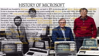 Microsoft was founded by Bill Gates and Paul Allen on April 4, 1975, to develop and sell BASIC interpreters for the Altair 8800.
It rose to dominate the personal computer operating system market with MS-DOS in the mid-1980s, followed by Windows. The
company's 1986 initial public offering (IPO), and subsequent rise in its share price, created three billionaires and an estimated
12,000 millionaires among Microsoft employees. Since the 1990s, it has increasingly diversified from the operating system
market and has made a number of corporate acquisitions, their largest being the acquisition of LinkedIn for $26.2 billion in
December 2016, followed by their acquisition of Skype Technologies for $8.5 billion in May 2011.
As of 2015, Microsoft is market-dominant in the IBM PC compatible operating system market and the office software suite
market, although it has lost the majority of the overall operating system market to Android. The company also produces a wide
range of other consumer and enterprise software for desktops, laptops, tabs, gadgets, and servers, including Internet
search (with Bing), the digital services market (through MSN), mixed reality (HoloLens), cloud computing (Azure), and software
development (Visual Studio).
Steve Ballmer replaced Gates as CEO in 2000, and later envisioned a "devices and services" strategy.[6] This unfolded with
Microsoft acquiring Danger Inc. in 2008, entering the personal computer production market for the first time in June 2012 with the
launch of the Microsoft Surface line of tablet computers, and later forming Microsoft Mobile through the acquisition of Nokia's
devices and services division. Since Satya Nadella took over as CEO in 2014, the company has scaled back on hardware and has
instead focused on cloud computing, a move that helped the company's shares reach its highest value since December 1999.
Earlier dethroned by Apple in 2010, in 2018 Microsoft reclaimed its position as the most valuable publicly traded company in the
world.[10] In April 2019, Microsoft reached the trillion-dollar market cap, becoming the third U.S. public company to be valued at
over $1 trillion after Apple and Amazon respectively. As of 2022, Microsoft has the fourth-highest global brand valuation.
 