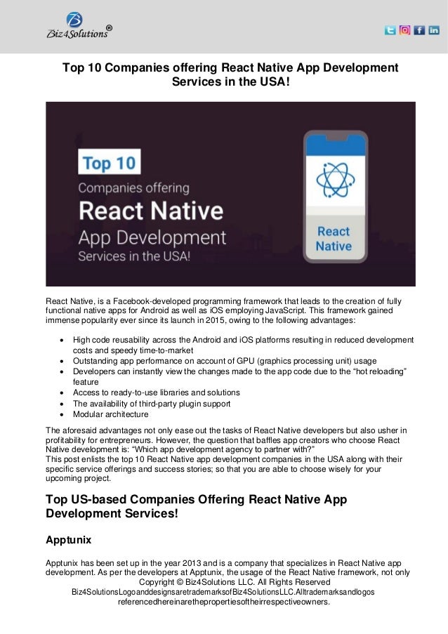 Copyright © Biz4Solutions LLC. All Rights Reserved
Biz4SolutionsLogoanddesignsaretrademarksofBiz4SolutionsLLC.Alltrademarksandlogos
referencedhereinarethepropertiesoftheirrespectiveowners.
Top 10 Companies offering React Native App Development
Services in the USA!
React Native, is a Facebook-developed programming framework that leads to the creation of fully
functional native apps for Android as well as iOS employing JavaScript. This framework gained
immense popularity ever since its launch in 2015, owing to the following advantages:
• High code reusability across the Android and iOS platforms resulting in reduced development
costs and speedy time-to-market
• Outstanding app performance on account of GPU (graphics processing unit) usage
• Developers can instantly view the changes made to the app code due to the “hot reloading”
feature
• Access to ready-to-use libraries and solutions
• The availability of third-party plugin support
• Modular architecture
The aforesaid advantages not only ease out the tasks of React Native developers but also usher in
profitability for entrepreneurs. However, the question that baffles app creators who choose React
Native development is: “Which app development agency to partner with?”
This post enlists the top 10 React Native app development companies in the USA along with their
specific service offerings and success stories; so that you are able to choose wisely for your
upcoming project.
Top US-based Companies Offering React Native App
Development Services!
Apptunix
Apptunix has been set up in the year 2013 and is a company that specializes in React Native app
development. As per the developers at Apptunix, the usage of the React Native framework, not only
 