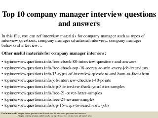 Top 10 company manager interview questions
and answers
In this file, you can ref interview materials for company manager such as types of
interview questions, company manager situational interview, company manager
behavioral interview…
Other useful materials for company manager interview:
• topinterviewquestions.info/free-ebook-80-interview-questions-and-answers
• topinterviewquestions.info/free-ebook-top-18-secrets-to-win-every-job-interviews
• topinterviewquestions.info/13-types-of-interview-questions-and-how-to-face-them
• topinterviewquestions.info/job-interview-checklist-40-points
• topinterviewquestions.info/top-8-interview-thank-you-letter-samples
• topinterviewquestions.info/free-21-cover-letter-samples
• topinterviewquestions.info/free-24-resume-samples
• topinterviewquestions.info/top-15-ways-to-search-new-jobs
Useful materials: • topinterviewquestions.info/free-ebook-80-interview-questions-and-answers
• topinterviewquestions.info/free-ebook-top-18-secrets-to-win-every-job-interviews
 
