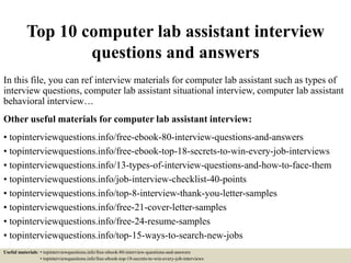 Top 10 computer lab assistant interview
questions and answers
In this file, you can ref interview materials for computer lab assistant such as types of
interview questions, computer lab assistant situational interview, computer lab assistant
behavioral interview…
Other useful materials for computer lab assistant interview:
• topinterviewquestions.info/free-ebook-80-interview-questions-and-answers
• topinterviewquestions.info/free-ebook-top-18-secrets-to-win-every-job-interviews
• topinterviewquestions.info/13-types-of-interview-questions-and-how-to-face-them
• topinterviewquestions.info/job-interview-checklist-40-points
• topinterviewquestions.info/top-8-interview-thank-you-letter-samples
• topinterviewquestions.info/free-21-cover-letter-samples
• topinterviewquestions.info/free-24-resume-samples
• topinterviewquestions.info/top-15-ways-to-search-new-jobs
Useful materials: • topinterviewquestions.info/free-ebook-80-interview-questions-and-answers
• topinterviewquestions.info/free-ebook-top-18-secrets-to-win-every-job-interviews
 