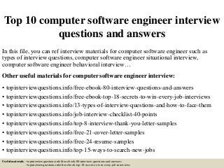 Top 10 computer software engineer interview
questions and answers
In this file, you can ref interview materials for computer software engineer such as
types of interview questions, computer software engineer situational interview,
computer software engineer behavioral interview…
Other useful materials for computer software engineer interview:
• topinterviewquestions.info/free-ebook-80-interview-questions-and-answers
• topinterviewquestions.info/free-ebook-top-18-secrets-to-win-every-job-interviews
• topinterviewquestions.info/13-types-of-interview-questions-and-how-to-face-them
• topinterviewquestions.info/job-interview-checklist-40-points
• topinterviewquestions.info/top-8-interview-thank-you-letter-samples
• topinterviewquestions.info/free-21-cover-letter-samples
• topinterviewquestions.info/free-24-resume-samples
• topinterviewquestions.info/top-15-ways-to-search-new-jobs
Useful materials: • topinterviewquestions.info/free-ebook-80-interview-questions-and-answers
• topinterviewquestions.info/free-ebook-top-18-secrets-to-win-every-job-interviews
 