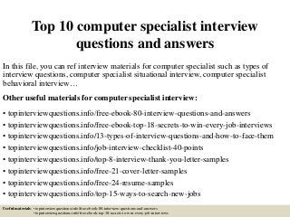 Top 10 computer specialist interview
questions and answers
In this file, you can ref interview materials for computer specialist such as types of
interview questions, computer specialist situational interview, computer specialist
behavioral interview…
Other useful materials for computer specialist interview:
• topinterviewquestions.info/free-ebook-80-interview-questions-and-answers
• topinterviewquestions.info/free-ebook-top-18-secrets-to-win-every-job-interviews
• topinterviewquestions.info/13-types-of-interview-questions-and-how-to-face-them
• topinterviewquestions.info/job-interview-checklist-40-points
• topinterviewquestions.info/top-8-interview-thank-you-letter-samples
• topinterviewquestions.info/free-21-cover-letter-samples
• topinterviewquestions.info/free-24-resume-samples
• topinterviewquestions.info/top-15-ways-to-search-new-jobs
Useful materials: • topinterviewquestions.info/free-ebook-80-interview-questions-and-answers
• topinterviewquestions.info/free-ebook-top-18-secrets-to-win-every-job-interviews
 