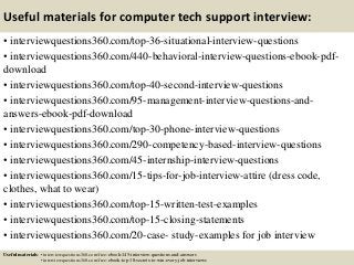 Useful materials for computer tech support interview:
• interviewquestions360.com/top-36-situational-interview-questions
• interviewquestions360.com/440-behavioral-interview-questions-ebook-pdf-
download
• interviewquestions360.com/top-40-second-interview-questions
• interviewquestions360.com/95-management-interview-questions-and-
answers-ebook-pdf-download
• interviewquestions360.com/top-30-phone-interview-questions
• interviewquestions360.com/290-competency-based-interview-questions
• interviewquestions360.com/45-internship-interview-questions
• interviewquestions360.com/15-tips-for-job-interview-attire (dress code,
clothes, what to wear)
• interviewquestions360.com/top-15-written-test-examples
• interviewquestions360.com/top-15-closing-statements
• interviewquestions360.com/20-case- study-examples for job interview
Useful materials: • interviewquestions360.com/free-ebook-145-interview-questions-and-answers
• interviewquestions360.com/free-ebook-top-18-secrets-to-win-every-job-interviews
 