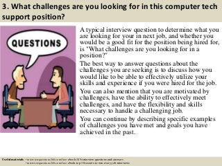 3. What challenges are you looking for in this computer tech
support position?
A typical interview question to determine what you
are looking for your in next job, and whether you
would be a good fit for the position being hired for,
is "What challenges are you looking for in a
position?"
The best way to answer questions about the
challenges you are seeking is to discuss how you
would like to be able to effectively utilize your
skills and experience if you were hired for the job.
You can also mention that you are motivated by
challenges, have the ability to effectively meet
challenges, and have the flexibility and skills
necessary to handle a challenging job.
You can continue by describing specific examples
of challenges you have met and goals you have
achieved in the past.
Useful materials: • interviewquestions360.com/free-ebook-145-interview-questions-and-answers
• interviewquestions360.com/free-ebook-top-18-secrets-to-win-every-job-interviews
 