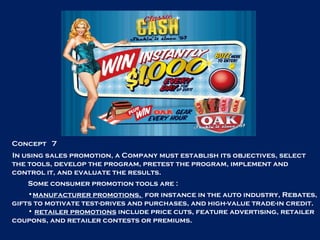 Concept  7 In using sales promotion, a Company must establish its objectives, select the tools, develop the program, pretest the program, implement and control it, and evaluate the results. Some consumer promotion tools are :  manufacturer promotions,  for instance in the auto industry, Rebates, gifts to motivate test-drives and purchases, and high-value trade-in credit. retailer promotions  include price cuts, feature advertising, retailer coupons, and retailer contests or premiums. 