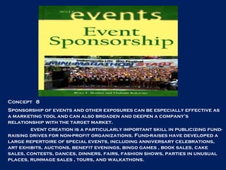 Concept  8 Sponsorship of events and other exposures can be especially effective as a marketing tool and can also broaden and deepen a company’s relationship with the target market. event creation is a particularly important skill in publicizing fund-raising drives for non-profit organizations. Fund-raises have developed a large repertoire of special events, including anniversary celebrations, art exhibits, auctions, benefit evenings, bingo games , book sales, cake sales, contests, dances, dinners, fairs, fashion shows, parties in unusual places, rummage sales , tours, and walkathons.  