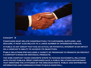 Concept  9 Companies must relate constructively to customers, suppliers, and dealers, it must also relate to a large number of interested publics.  A public is any group that has an actual or potential interest in or impact on a company’s ability to achieve its objectives. Public relations (pr) includes a variety of programs to promote or protect a company’s image or individual products. the wise company takes concrete steps to manage successful relations with its key publics. Most companies have a public relations department that monitors the attitudes of the organization’s  public and distributes information and communications to build good-will. 