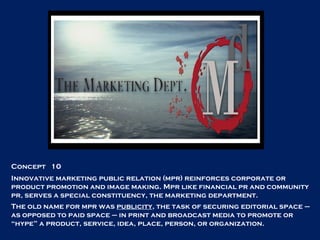 Concept  10 Innovative marketing public relation (mpr) reinforces corporate or product promotion and image making. Mpr like financial pr and community pr, serves a special constituency, the marketing department. The old name for mpr was  publicity , the task of securing editorial space – as opposed to paid space – in print and broadcast media to promote or “hype” a product, service, idea, place, person, or organization.  