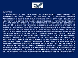 summary: advertising is any paid form of nonpersonal presentation and promotion of ideas, goods, or services by an identified sponsor. Advertisers include not only business firms but also charitable, nonprofit, and government agencies. developing an advertising program is a five-step progress: (1) set advertising objectives; (2) establish a budget; (3) choose the advertising message and creative strategy; (4) decide on the media; and (5) evaluate communication and sales effects. sales promotion consists of a diverse collection of incentive tools, mostly short term, designed to stimulate quicker or greater  purchase of particular products or services by consumers or the trade. events and experiences are a means to become part of special and more personally relevant moments in consumers’ lives. Involvement with events can broaden and deepen the relationship of the sponsor with its target market, but only if managed properly. public relation (pr) involves a variety of programs designed to promote or protect a company’s image or its individual products. Many companies today use marketing public relations (mpr) to support the marketing department in corporate or product promotion and image making. Mpr can affect public awareness at a fraction of the cost of advertising and is often much more credible. 