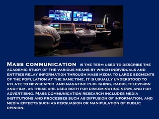 Mass communication  is the term used to describe the academic study of the various means by which individuals and entities relay information through mass media to large segments of the population at the same time. It is usually understood to relate to newspaper  and magazine publishing, radio, television and film, as these are used both for disseminating news and for advertising. Mass communication research includes media institutions and processes such as diffusion of information, and media effects such as persuasion or manipulation of public opinion.  