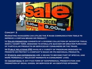 Concept  2 Marketing managers can utilize the 4 mass communication tools to improve a certain brand or product: (a)  Sales promotion  consists of a diverse collection of incentive tools, mostly short term, designed to stimulate quicker or greater purchase of particular products or services by consumers or the trade. (b)  Public relations (PR)  involve a variety of programs designed to promote or protect a company’s image or its individual products.  (c)  Events and experiences  are a means to become part of special and more personally relevant moments in consumers’ lives.  (d)  Advertising  is any paid form of nonpersonal presentation and promotion of ideas, goods, or services by an identified sponsor. 