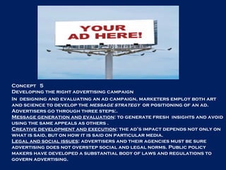 Concept  5 Developing the right advertising campaign In  designing and evaluating an ad campaign, marketers employ both art and science to develop the  message strategy  or positioning of an ad. Advertisers go through three steps:. Message generation and evaluation : to generate fresh  insights and avoid using the same appeals as others . Creative development and execution : the ad’s impact depends not only on what is said, but on how it is said on particular media. Legal and social issues : advertisers and their agencies must be sure advertising does not overstep social and legal norms. Public policy makers have developed a substantial body of laws and regulations to govern advertising. 