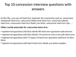 Top 10 concession interview questions with 
answers 
In this file, you can ref interview materials for concession such as, concession 
situational interview, concession behavioral interview, concession phone 
interview, concession interview thank you letter, concession interview tips … 
Other useful materials for concession interview: 
• topinterviewquestions.info/free-ebook-80-interview-questions-and-answers 
• topinterviewquestions.info/free-ebook-18-secrets-to-win-every-job-interviews 
• topinterviewquestions.info/13-types-of-interview-questions-and-how-to-face-them 
• topinterviewquestions.info/top-8-interview-thank-you-letter-samples 
 