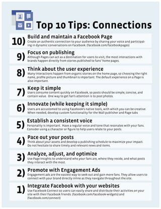 Top 10 Tips: Connections
Build and maintain a Facebook Page
Create an authentic connection to your audience by sharing your voice and participat-
ing in dynamic conversations on Facebook. (facebook.com/facebookpages)

Focus on publishing
Although Pages can act as a destination for users to visit, the most interactions with
brands happen directly from stories published to fans’ home pages.

Think about the user experience
Many interactions happen from organic stories on the home page, so choosing the right
name, proﬁle picture and thumbnail is important. The default experience on a Page is
also important.

Keep it simple
Users consume content quickly on Facebook, so posts should be simple, concise, and
contain value. One way to get fan’s attention is to post photos.

Innovate (while keeping it simple)
Users are accustomed to using Facebook’s native tools, with which you can be creative.
When needed, develop custom functionality for the Wall publisher and Page tabs

Establish a consistent voice
Personality is important. Have a regular voice and tone that resonates with your fans.
Consider using a character or ﬁgure to help users relate to your posts.

Pace out your posts
Think about your assets and develop a publishing schedule to maximize your impact.
Do not hesitate to share timely and relevant news and items.

Analyze, adjust, and optimize
Use Page Insights to understand who your fans are, where they reside, and what posts
they interact with the most.

Promote with Engagement Ads
Engagement ads are the easiest way to seek out and gain more fans. They allow users to
connect with your brand directly inline as they navigate throughout the site.

Integrate Facebook with your websites
Use Facebook Connect so users can easily share and distribute their activities on your
site with their Facebook friends. (facebook.com/facebook-widgets) and
(facebook.com/connect)
 