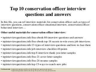 Top 10 conservation officer interview
questions and answers
In this file, you can ref interview materials for conservation officer such as types of
interview questions, conservation officer situational interview, conservation officer
behavioral interview…
Other useful materials for conservation officer interview:
• topinterviewquestions.info/free-ebook-80-interview-questions-and-answers
• topinterviewquestions.info/free-ebook-top-18-secrets-to-win-every-job-interviews
• topinterviewquestions.info/13-types-of-interview-questions-and-how-to-face-them
• topinterviewquestions.info/job-interview-checklist-40-points
• topinterviewquestions.info/top-8-interview-thank-you-letter-samples
• topinterviewquestions.info/free-21-cover-letter-samples
• topinterviewquestions.info/free-24-resume-samples
• topinterviewquestions.info/top-15-ways-to-search-new-jobs
Useful materials: • topinterviewquestions.info/free-ebook-80-interview-questions-and-answers
• topinterviewquestions.info/free-ebook-top-18-secrets-to-win-every-job-interviews
 