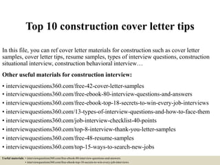Top 10 construction cover letter tips
In this file, you can ref cover letter materials for construction such as cover letter
samples, cover letter tips, resume samples, types of interview questions, construction
situational interview, construction behavioral interview…
Other useful materials for construction interview:
• interviewquestions360.com/free-42-cover-letter-samples
• interviewquestions360.com/free-ebook-80-interview-questions-and-answers
• interviewquestions360.com/free-ebook-top-18-secrets-to-win-every-job-interviews
• interviewquestions360.com/13-types-of-interview-questions-and-how-to-face-them
• interviewquestions360.com/job-interview-checklist-40-points
• interviewquestions360.com/top-8-interview-thank-you-letter-samples
• interviewquestions360.com/free-48-resume-samples
• interviewquestions360.com/top-15-ways-to-search-new-jobs
Useful materials: • interviewquestions360.com/free-ebook-80-interview-questions-and-answers
• interviewquestions360.com/free-ebook-top-18-secrets-to-win-every-job-interviews
 