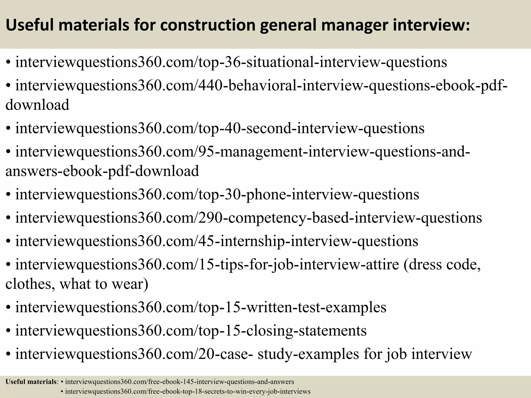 Useful materials for construction general manager interview:
• interviewquestions360.com/top-36-situational-interview-questions
• interviewquestions360.com/440-behavioral-interview-questions-ebook-pdf-
download
• interviewquestions360.com/top-40-second-interview-questions
• interviewquestions360.com/95-management-interview-questions-and-
answers-ebook-pdf-download
• interviewquestions360.com/top-30-phone-interview-questions
• interviewquestions360.com/290-competency-based-interview-questions
• interviewquestions360.com/45-internship-interview-questions
• interviewquestions360.com/15-tips-for-job-interview-attire (dress code,
clothes, what to wear)
• interviewquestions360.com/top-15-written-test-examples
• interviewquestions360.com/top-15-closing-statements
• interviewquestions360.com/20-case- study-examples for job interview
Useful materials: • interviewquestions360.com/free-ebook-145-interview-questions-and-answers
• interviewquestions360.com/free-ebook-top-18-secrets-to-win-every-job-interviews
 