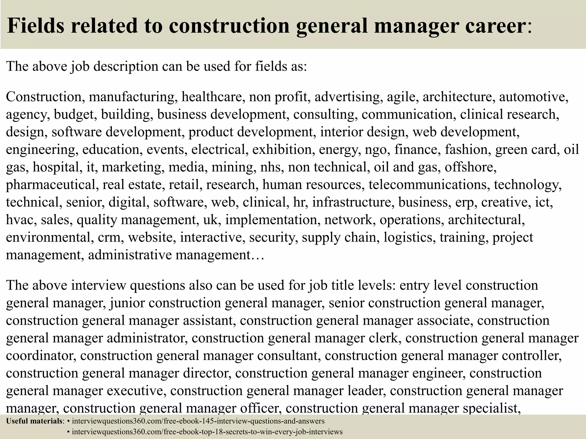 Fields related to construction general manager career:
The above job description can be used for fields as:
Construction, manufacturing, healthcare, non profit, advertising, agile, architecture, automotive,
agency, budget, building, business development, consulting, communication, clinical research,
design, software development, product development, interior design, web development,
engineering, education, events, electrical, exhibition, energy, ngo, finance, fashion, green card, oil
gas, hospital, it, marketing, media, mining, nhs, non technical, oil and gas, offshore,
pharmaceutical, real estate, retail, research, human resources, telecommunications, technology,
technical, senior, digital, software, web, clinical, hr, infrastructure, business, erp, creative, ict,
hvac, sales, quality management, uk, implementation, network, operations, architectural,
environmental, crm, website, interactive, security, supply chain, logistics, training, project
management, administrative management…
The above interview questions also can be used for job title levels: entry level construction
general manager, junior construction general manager, senior construction general manager,
construction general manager assistant, construction general manager associate, construction
general manager administrator, construction general manager clerk, construction general manager
coordinator, construction general manager consultant, construction general manager controller,
construction general manager director, construction general manager engineer, construction
general manager executive, construction general manager leader, construction general manager
manager, construction general manager officer, construction general manager specialist,
construction general manager supervisor, VP construction general manager…Useful materials: • interviewquestions360.com/free-ebook-145-interview-questions-and-answers
• interviewquestions360.com/free-ebook-top-18-secrets-to-win-every-job-interviews
 