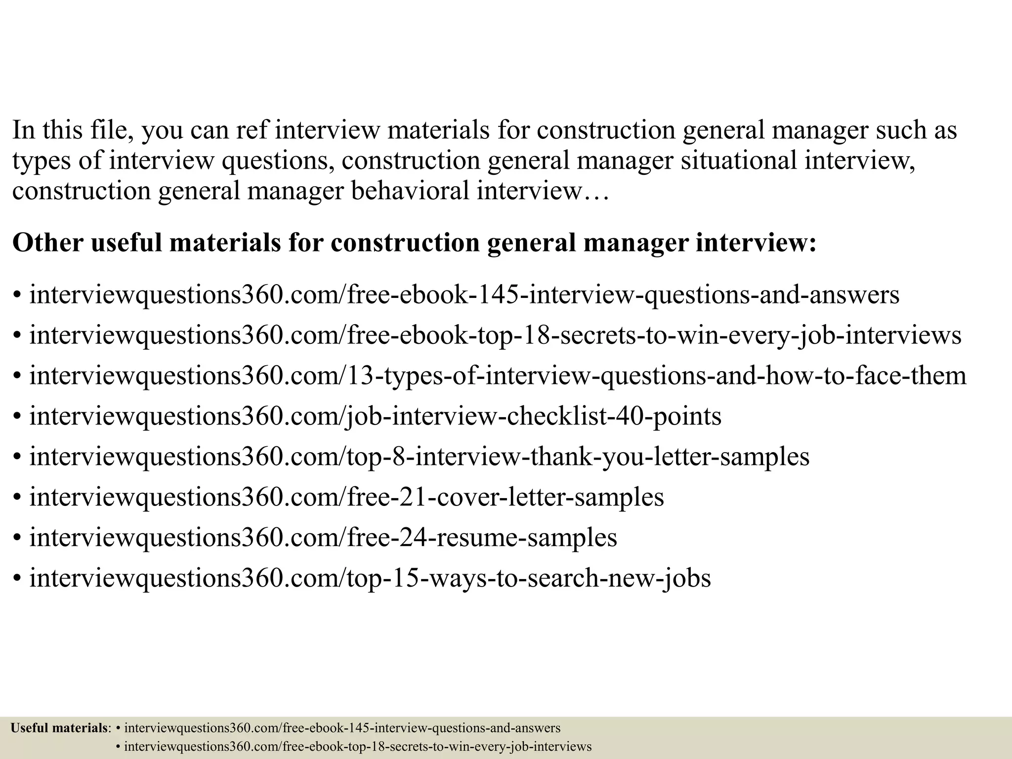 In this file, you can ref interview materials for construction general manager such as
types of interview questions, construction general manager situational interview,
construction general manager behavioral interview…
Other useful materials for construction general manager interview:
• interviewquestions360.com/free-ebook-145-interview-questions-and-answers
• interviewquestions360.com/free-ebook-top-18-secrets-to-win-every-job-interviews
• interviewquestions360.com/13-types-of-interview-questions-and-how-to-face-them
• interviewquestions360.com/job-interview-checklist-40-points
• interviewquestions360.com/top-8-interview-thank-you-letter-samples
• interviewquestions360.com/free-21-cover-letter-samples
• interviewquestions360.com/free-24-resume-samples
• interviewquestions360.com/top-15-ways-to-search-new-jobs
Useful materials: • interviewquestions360.com/free-ebook-145-interview-questions-and-answers
• interviewquestions360.com/free-ebook-top-18-secrets-to-win-every-job-interviews
 
