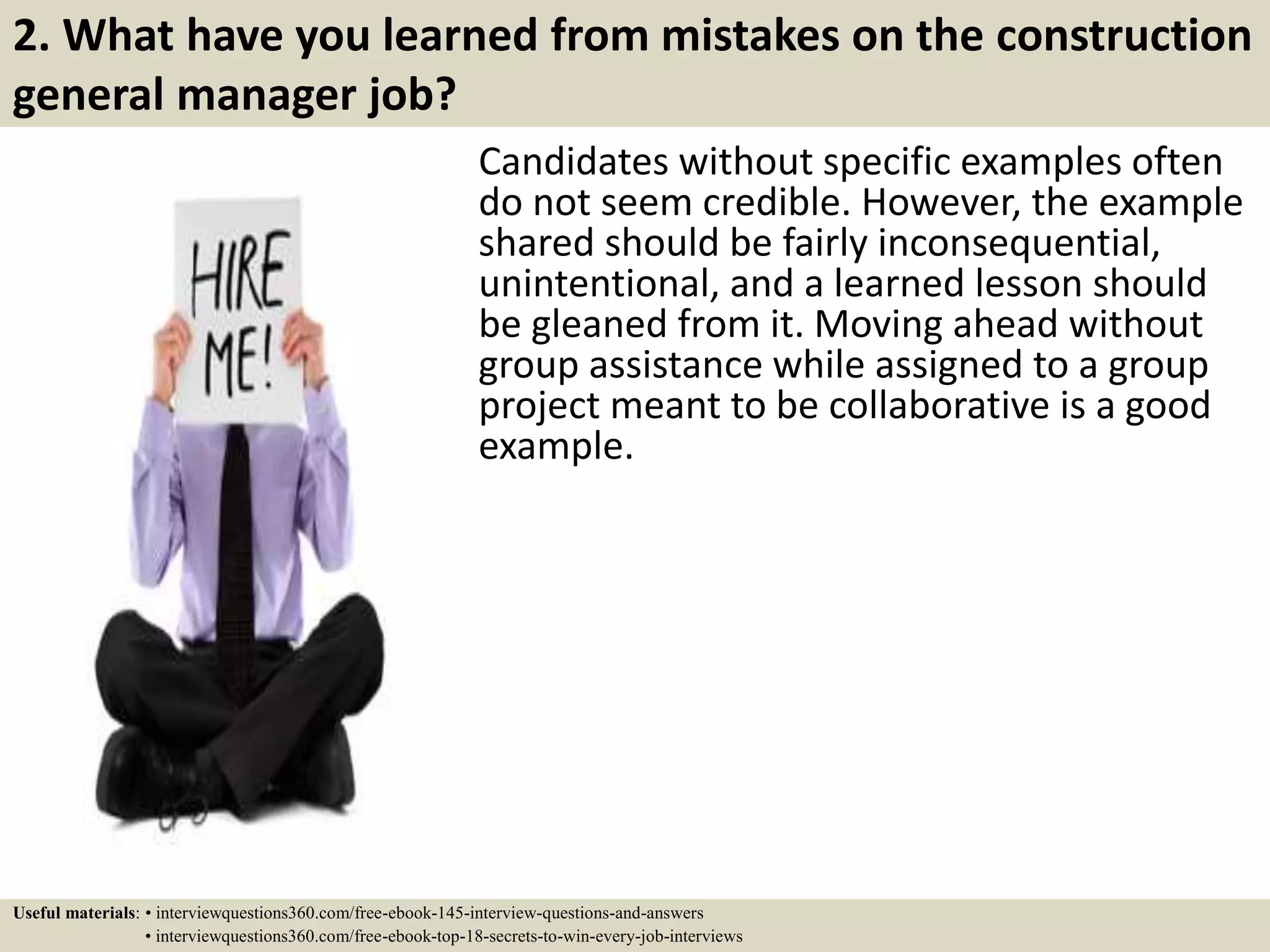 2. What have you learned from mistakes on the construction
general manager job?
Candidates without specific examples often
do not seem credible. However, the example
shared should be fairly inconsequential,
unintentional, and a learned lesson should
be gleaned from it. Moving ahead without
group assistance while assigned to a group
project meant to be collaborative is a good
example.
Useful materials: • interviewquestions360.com/free-ebook-145-interview-questions-and-answers
• interviewquestions360.com/free-ebook-top-18-secrets-to-win-every-job-interviews
 