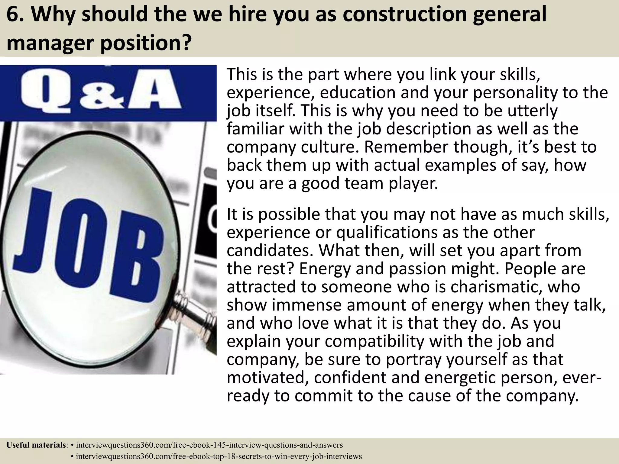 6. Why should the we hire you as construction general
manager position?
This is the part where you link your skills,
experience, education and your personality to the
job itself. This is why you need to be utterly
familiar with the job description as well as the
company culture. Remember though, it’s best to
back them up with actual examples of say, how
you are a good team player.
It is possible that you may not have as much skills,
experience or qualifications as the other
candidates. What then, will set you apart from
the rest? Energy and passion might. People are
attracted to someone who is charismatic, who
show immense amount of energy when they talk,
and who love what it is that they do. As you
explain your compatibility with the job and
company, be sure to portray yourself as that
motivated, confident and energetic person, ever-
ready to commit to the cause of the company.
Useful materials: • interviewquestions360.com/free-ebook-145-interview-questions-and-answers
• interviewquestions360.com/free-ebook-top-18-secrets-to-win-every-job-interviews
 