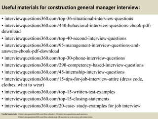 Useful materials for construction general manager interview:
• interviewquestions360.com/top-36-situational-interview-questions
• interviewquestions360.com/440-behavioral-interview-questions-ebook-pdf-
download
• interviewquestions360.com/top-40-second-interview-questions
• interviewquestions360.com/95-management-interview-questions-and-
answers-ebook-pdf-download
• interviewquestions360.com/top-30-phone-interview-questions
• interviewquestions360.com/290-competency-based-interview-questions
• interviewquestions360.com/45-internship-interview-questions
• interviewquestions360.com/15-tips-for-job-interview-attire (dress code,
clothes, what to wear)
• interviewquestions360.com/top-15-written-test-examples
• interviewquestions360.com/top-15-closing-statements
• interviewquestions360.com/20-case- study-examples for job interview
Useful materials: • interviewquestions360.com/free-ebook-145-interview-questions-and-answers
• interviewquestions360.com/free-ebook-top-18-secrets-to-win-every-job-interviews
 