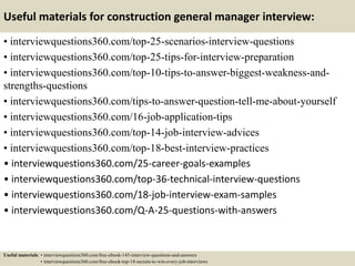 Useful materials for construction general manager interview:
• interviewquestions360.com/top-25-scenarios-interview-questions
• interviewquestions360.com/top-25-tips-for-interview-preparation
• interviewquestions360.com/top-10-tips-to-answer-biggest-weakness-and-
strengths-questions
• interviewquestions360.com/tips-to-answer-question-tell-me-about-yourself
• interviewquestions360.com/16-job-application-tips
• interviewquestions360.com/top-14-job-interview-advices
• interviewquestions360.com/top-18-best-interview-practices
• interviewquestions360.com/25-career-goals-examples
• interviewquestions360.com/top-36-technical-interview-questions
• interviewquestions360.com/18-job-interview-exam-samples
• interviewquestions360.com/Q-A-25-questions-with-answers
Useful materials: • interviewquestions360.com/free-ebook-145-interview-questions-and-answers
• interviewquestions360.com/free-ebook-top-18-secrets-to-win-every-job-interviews
 