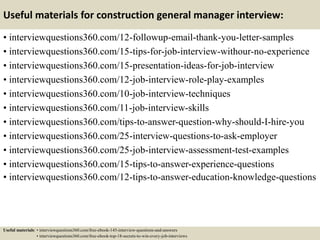 Useful materials for construction general manager interview:
• interviewquestions360.com/12-followup-email-thank-you-letter-samples
• interviewquestions360.com/15-tips-for-job-interview-withour-no-experience
• interviewquestions360.com/15-presentation-ideas-for-job-interview
• interviewquestions360.com/12-job-interview-role-play-examples
• interviewquestions360.com/10-job-interview-techniques
• interviewquestions360.com/11-job-interview-skills
• interviewquestions360.com/tips-to-answer-question-why-should-I-hire-you
• interviewquestions360.com/25-interview-questions-to-ask-employer
• interviewquestions360.com/25-job-interview-assessment-test-examples
• interviewquestions360.com/15-tips-to-answer-experience-questions
• interviewquestions360.com/12-tips-to-answer-education-knowledge-questions
Useful materials: • interviewquestions360.com/free-ebook-145-interview-questions-and-answers
• interviewquestions360.com/free-ebook-top-18-secrets-to-win-every-job-interviews
 