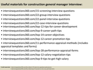 Useful materials for construction general manager interview:
• interviewquestions360.com/15-screening-interview-questions
• interviewquestions360.com/22-group-interview-questions
• interviewquestions360.com/22-panel-interview-questions
• interviewquestions360.com/22-case-interview-questions
• interviewquestions360.com/top-12-tips-for-career-development
• interviewquestions360.com/top-9-career-path-tips
• interviewquestions360.com/top-14-career-objectives
• interviewquestions360.com/top-12-career-promotion-tips
• interviewquestions360.com/11-performance-appraisal-methods (includes
appraisal templates and forms)
• interviewquestions360.com/top-28-performance-appraisal-forms
• interviewquestions360.com/top-12-salary-negotiation-tips
• interviewquestions360.com/top-9-tips-to-get-high-salary
Useful materials: • interviewquestions360.com/free-ebook-145-interview-questions-and-answers
• interviewquestions360.com/free-ebook-top-18-secrets-to-win-every-job-interviews
 
