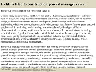 Fields related to construction general manager career:
The above job description can be used for fields as:
Construction, manufacturing, healthcare, non profit, advertising, agile, architecture, automotive,
agency, budget, building, business development, consulting, communication, clinical research,
design, software development, product development, interior design, web development,
engineering, education, events, electrical, exhibition, energy, ngo, finance, fashion, green card, oil
gas, hospital, it, marketing, media, mining, nhs, non technical, oil and gas, offshore,
pharmaceutical, real estate, retail, research, human resources, telecommunications, technology,
technical, senior, digital, software, web, clinical, hr, infrastructure, business, erp, creative, ict,
hvac, sales, quality management, uk, implementation, network, operations, architectural,
environmental, crm, website, interactive, security, supply chain, logistics, training, project
management, administrative management…
The above interview questions also can be used for job title levels: entry level construction
general manager, junior construction general manager, senior construction general manager,
construction general manager assistant, construction general manager associate, construction
general manager administrator, construction general manager clerk, construction general manager
coordinator, construction general manager consultant, construction general manager controller,
construction general manager director, construction general manager engineer, construction
general manager executive, construction general manager leader, construction general manager
manager, construction general manager officer, construction general manager specialist,
construction general manager supervisor, VP construction general manager…Useful materials: • interviewquestions360.com/free-ebook-145-interview-questions-and-answers
• interviewquestions360.com/free-ebook-top-18-secrets-to-win-every-job-interviews
 