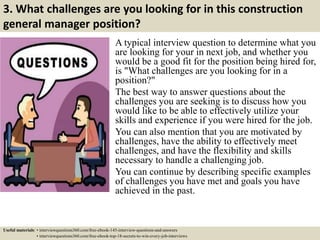 3. What challenges are you looking for in this construction
general manager position?
A typical interview question to determine what you
are looking for your in next job, and whether you
would be a good fit for the position being hired for,
is "What challenges are you looking for in a
position?"
The best way to answer questions about the
challenges you are seeking is to discuss how you
would like to be able to effectively utilize your
skills and experience if you were hired for the job.
You can also mention that you are motivated by
challenges, have the ability to effectively meet
challenges, and have the flexibility and skills
necessary to handle a challenging job.
You can continue by describing specific examples
of challenges you have met and goals you have
achieved in the past.
Useful materials: • interviewquestions360.com/free-ebook-145-interview-questions-and-answers
• interviewquestions360.com/free-ebook-top-18-secrets-to-win-every-job-interviews
 