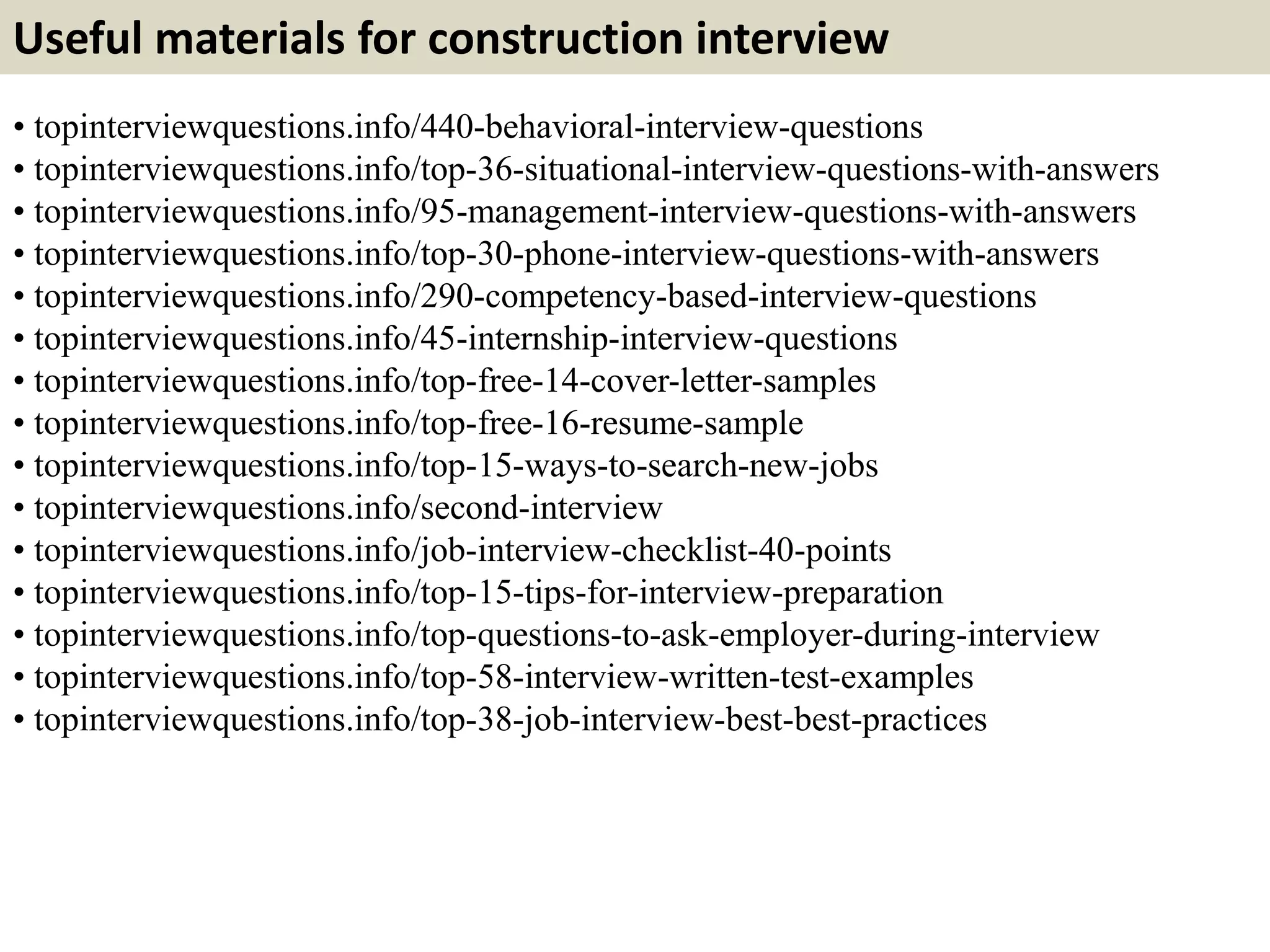 Useful materials for construction interview 
• topinterviewquestions.info/440-behavioral-interview-questions 
• topinterviewquestions.info/top-36-situational-interview-questions-with-answers 
• topinterviewquestions.info/95-management-interview-questions-with-answers 
• topinterviewquestions.info/top-30-phone-interview-questions-with-answers 
• topinterviewquestions.info/290-competency-based-interview-questions 
• topinterviewquestions.info/45-internship-interview-questions 
• topinterviewquestions.info/top-free-14-cover-letter-samples 
• topinterviewquestions.info/top-free-16-resume-sample 
• topinterviewquestions.info/top-15-ways-to-search-new-jobs 
• topinterviewquestions.info/second-interview 
• topinterviewquestions.info/job-interview-checklist-40-points 
• topinterviewquestions.info/top-15-tips-for-interview-preparation 
• topinterviewquestions.info/top-questions-to-ask-employer-during-interview 
• topinterviewquestions.info/top-58-interview-written-test-examples 
• topinterviewquestions.info/top-38-job-interview-best-best-practices 
 