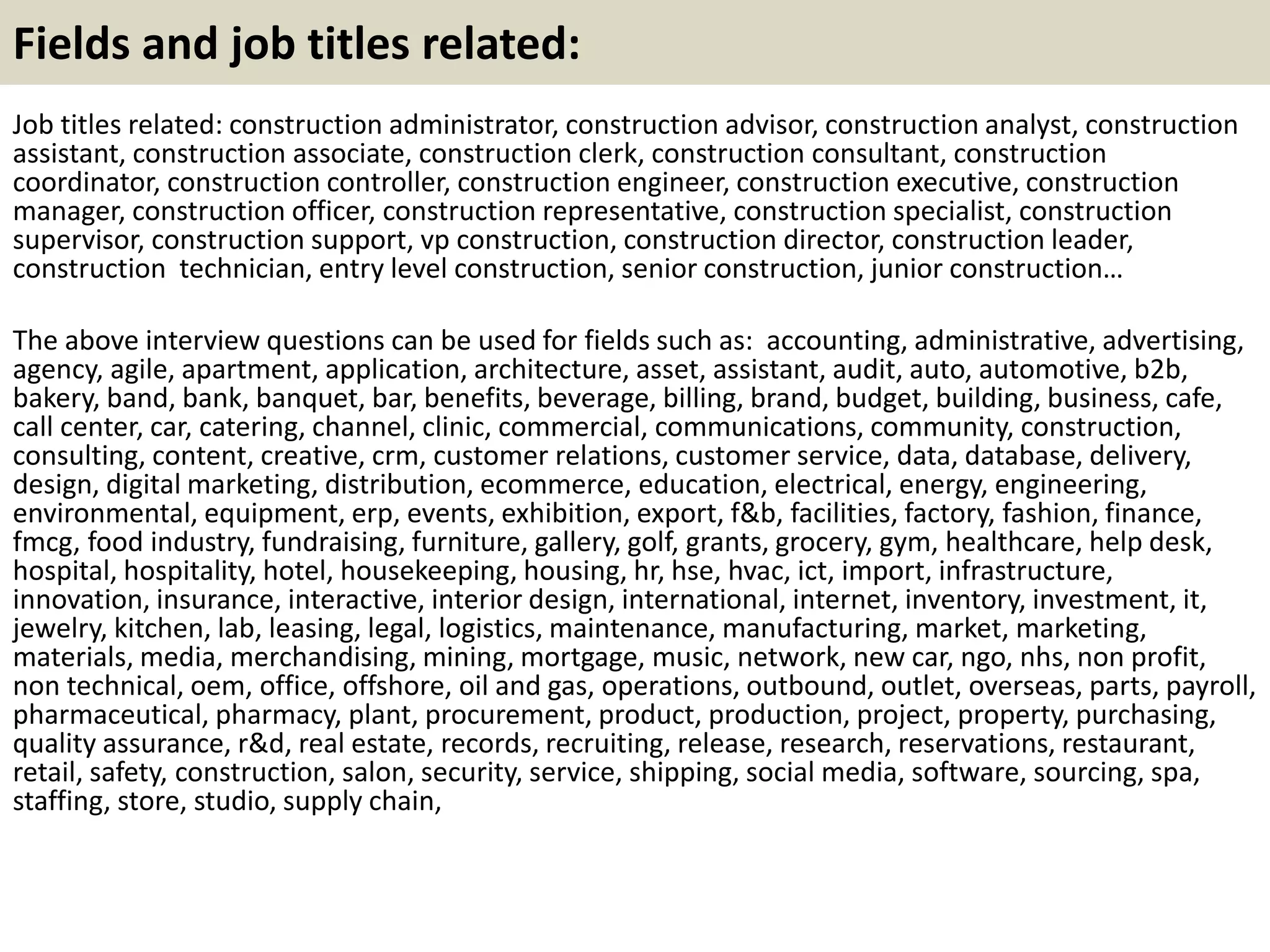 Fields and job titles related: 
Job titles related: construction administrator, construction advisor, construction analyst, construction 
assistant, construction associate, construction clerk, construction consultant, construction 
coordinator, construction controller, construction engineer, construction executive, construction 
manager, construction officer, construction representative, construction specialist, construction 
supervisor, construction support, vp construction, construction director, construction leader, 
construction technician, entry level construction, senior construction, junior construction… 
The above interview questions can be used for fields such as: accounting, administrative, advertising, 
agency, agile, apartment, application, architecture, asset, assistant, audit, auto, automotive, b2b, 
bakery, band, bank, banquet, bar, benefits, beverage, billing, brand, budget, building, business, cafe, 
call center, car, catering, channel, clinic, commercial, communications, community, construction, 
consulting, content, creative, crm, customer relations, customer service, data, database, delivery, 
design, digital marketing, distribution, ecommerce, education, electrical, energy, engineering, 
environmental, equipment, erp, events, exhibition, export, f&b, facilities, factory, fashion, finance, 
fmcg, food industry, fundraising, furniture, gallery, golf, grants, grocery, gym, healthcare, help desk, 
hospital, hospitality, hotel, housekeeping, housing, hr, hse, hvac, ict, import, infrastructure, 
innovation, insurance, interactive, interior design, international, internet, inventory, investment, it, 
jewelry, kitchen, lab, leasing, legal, logistics, maintenance, manufacturing, market, marketing, 
materials, media, merchandising, mining, mortgage, music, network, new car, ngo, nhs, non profit, 
non technical, oem, office, offshore, oil and gas, operations, outbound, outlet, overseas, parts, payroll, 
pharmaceutical, pharmacy, plant, procurement, product, production, project, property, purchasing, 
quality assurance, r&d, real estate, records, recruiting, release, research, reservations, restaurant, 
retail, safety, construction, salon, security, service, shipping, social media, software, sourcing, spa, 
staffing, store, studio, supply chain, 

