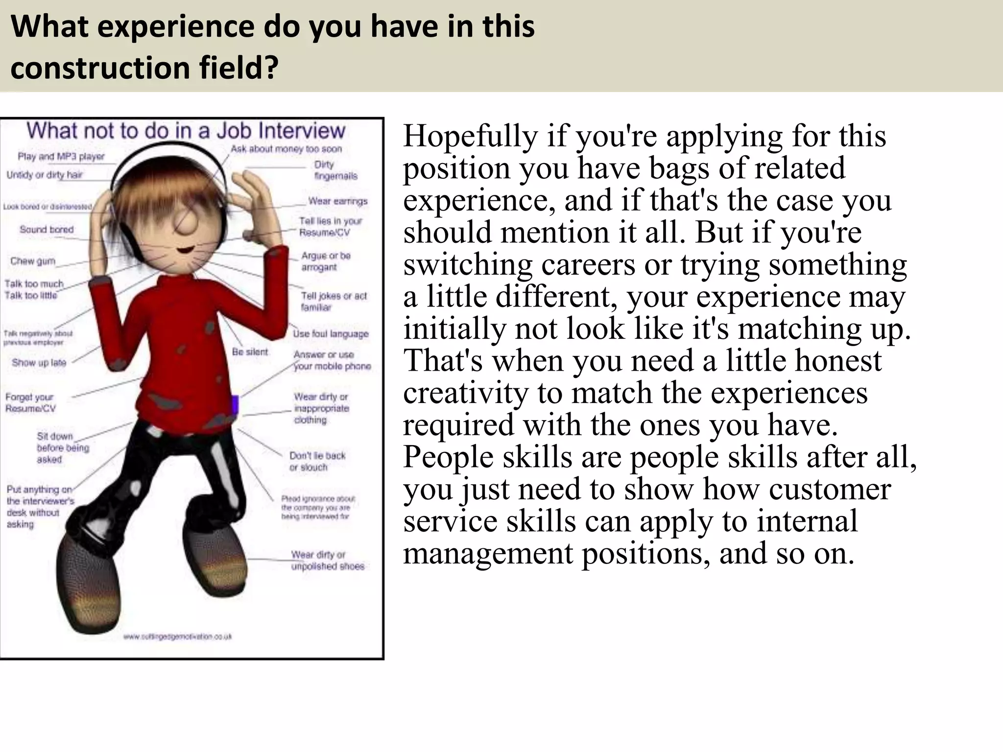 What experience do you have in this 
construction field? 
Hopefully if you're applying for this 
position you have bags of related 
experience, and if that's the case you 
should mention it all. But if you're 
switching careers or trying something 
a little different, your experience may 
initially not look like it's matching up. 
That's when you need a little honest 
creativity to match the experiences 
required with the ones you have. 
People skills are people skills after all, 
you just need to show how customer 
service skills can apply to internal 
management positions, and so on. 
 