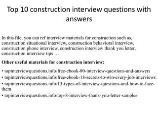 Top 10 construction interview questions with 
answers 
In this file, you can ref interview materials for construction such as, 
construction situational interview, construction behavioral interview, 
construction phone interview, construction interview thank you letter, 
construction interview tips … 
Other useful materials for construction interview: 
• topinterviewquestions.info/free-ebook-80-interview-questions-and-answers 
• topinterviewquestions.info/free-ebook-18-secrets-to-win-every-job-interviews 
• topinterviewquestions.info/13-types-of-interview-questions-and-how-to-face-them 
• topinterviewquestions.info/top-8-interview-thank-you-letter-samples 
 