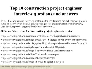 Top 10 construction project engineer
interview questions and answers
In this file, you can ref interview materials for construction project engineer such as
types of interview questions, construction project engineer situational interview,
construction project engineer behavioral interview…
Other useful materials for construction project engineer interview:
• topinterviewquestions.info/free-ebook-80-interview-questions-and-answers
• topinterviewquestions.info/free-ebook-top-18-secrets-to-win-every-job-interviews
• topinterviewquestions.info/13-types-of-interview-questions-and-how-to-face-them
• topinterviewquestions.info/job-interview-checklist-40-points
• topinterviewquestions.info/top-8-interview-thank-you-letter-samples
• topinterviewquestions.info/free-21-cover-letter-samples
• topinterviewquestions.info/free-24-resume-samples
• topinterviewquestions.info/top-15-ways-to-search-new-jobs
Useful materials: • topinterviewquestions.info/free-ebook-80-interview-questions-and-answers
• topinterviewquestions.info/free-ebook-top-18-secrets-to-win-every-job-interviews
 