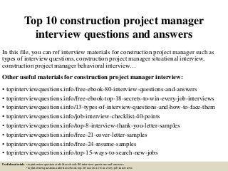 Top 10 construction project manager
interview questions and answers
In this file, you can ref interview materials for construction project manager such as
types of interview questions, construction project manager situational interview,
construction project manager behavioral interview…
Other useful materials for construction project manager interview:
• topinterviewquestions.info/free-ebook-80-interview-questions-and-answers
• topinterviewquestions.info/free-ebook-top-18-secrets-to-win-every-job-interviews
• topinterviewquestions.info/13-types-of-interview-questions-and-how-to-face-them
• topinterviewquestions.info/job-interview-checklist-40-points
• topinterviewquestions.info/top-8-interview-thank-you-letter-samples
• topinterviewquestions.info/free-21-cover-letter-samples
• topinterviewquestions.info/free-24-resume-samples
• topinterviewquestions.info/top-15-ways-to-search-new-jobs
Useful materials: • topinterviewquestions.info/free-ebook-80-interview-questions-and-answers
• topinterviewquestions.info/free-ebook-top-18-secrets-to-win-every-job-interviews
 