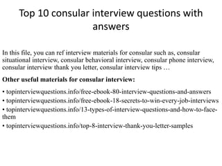 Top 10 consular interview questions with 
answers 
In this file, you can ref interview materials for consular such as, consular 
situational interview, consular behavioral interview, consular phone interview, 
consular interview thank you letter, consular interview tips … 
Other useful materials for consular interview: 
• topinterviewquestions.info/free-ebook-80-interview-questions-and-answers 
• topinterviewquestions.info/free-ebook-18-secrets-to-win-every-job-interviews 
• topinterviewquestions.info/13-types-of-interview-questions-and-how-to-face-them 
• topinterviewquestions.info/top-8-interview-thank-you-letter-samples 
 