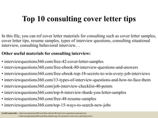Top 10 consulting cover letter tips
In this file, you can ref cover letter materials for consulting such as cover letter samples,
cover letter tips, resume samples, types of interview questions, consulting situational
interview, consulting behavioral interview…
Other useful materials for consulting interview:
• interviewquestions360.com/free-42-cover-letter-samples
• interviewquestions360.com/free-ebook-80-interview-questions-and-answers
• interviewquestions360.com/free-ebook-top-18-secrets-to-win-every-job-interviews
• interviewquestions360.com/13-types-of-interview-questions-and-how-to-face-them
• interviewquestions360.com/job-interview-checklist-40-points
• interviewquestions360.com/top-8-interview-thank-you-letter-samples
• interviewquestions360.com/free-48-resume-samples
• interviewquestions360.com/top-15-ways-to-search-new-jobs
Useful materials: • interviewquestions360.com/free-ebook-80-interview-questions-and-answers
• interviewquestions360.com/free-ebook-top-18-secrets-to-win-every-job-interviews
 