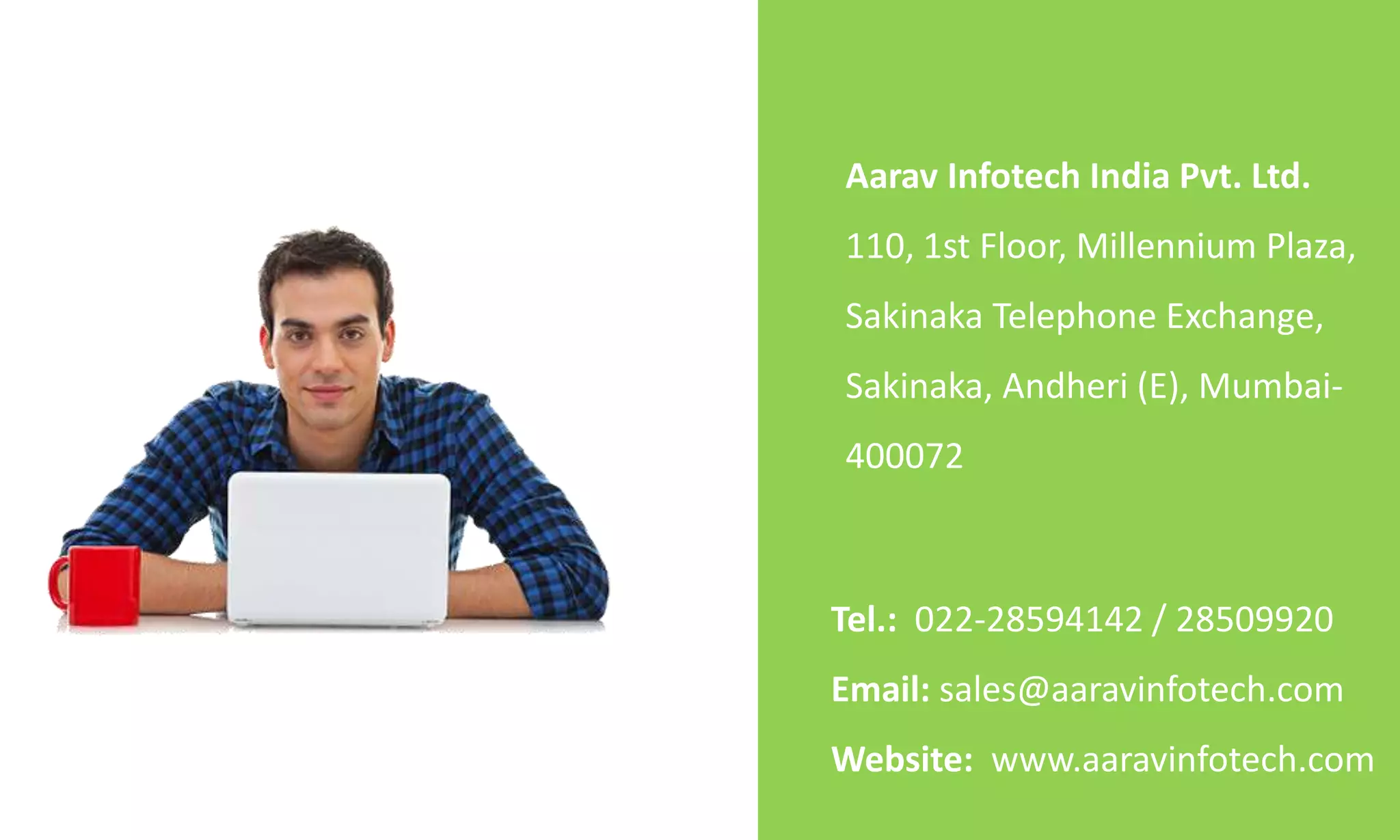 Tel.: 022-28594142 / 28509920
Email: sales@aaravinfotech.com
Website: www.aaravinfotech.com
Aarav Infotech India Pvt. Ltd.
110, 1st Floor, Millennium Plaza,
Sakinaka Telephone Exchange,
Sakinaka, Andheri (E), Mumbai-
400072
 