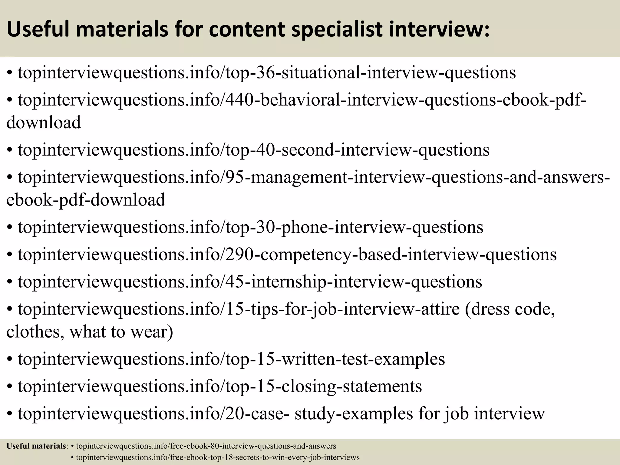 Useful materials for content specialist interview:
• topinterviewquestions.info/top-36-situational-interview-questions
• topinterviewquestions.info/440-behavioral-interview-questions-ebook-pdf-
download
• topinterviewquestions.info/top-40-second-interview-questions
• topinterviewquestions.info/95-management-interview-questions-and-answers-
ebook-pdf-download
• topinterviewquestions.info/top-30-phone-interview-questions
• topinterviewquestions.info/290-competency-based-interview-questions
• topinterviewquestions.info/45-internship-interview-questions
• topinterviewquestions.info/15-tips-for-job-interview-attire (dress code,
clothes, what to wear)
• topinterviewquestions.info/top-15-written-test-examples
• topinterviewquestions.info/top-15-closing-statements
• topinterviewquestions.info/20-case- study-examples for job interview
Useful materials: • topinterviewquestions.info/free-ebook-80-interview-questions-and-answers
• topinterviewquestions.info/free-ebook-top-18-secrets-to-win-every-job-interviews
 